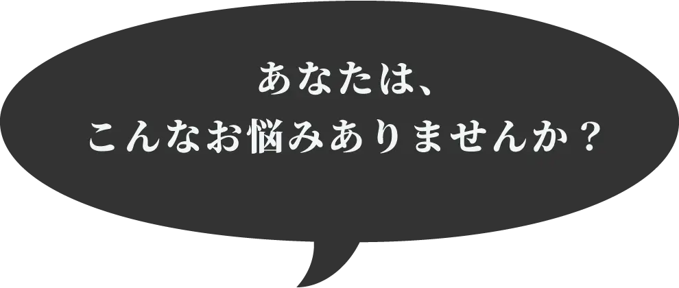 あなたは、こんなお悩みありませんか？